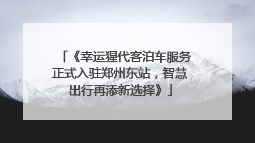《幸运猩代客泊车服务正式入驻郑州东站，智慧出行再添新选择》