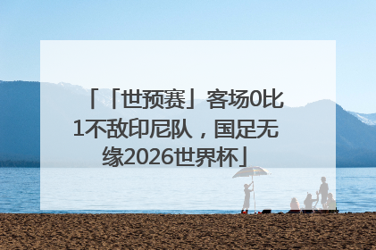 「世预赛」客场0比1不敌印尼队，国足无缘2026世界杯