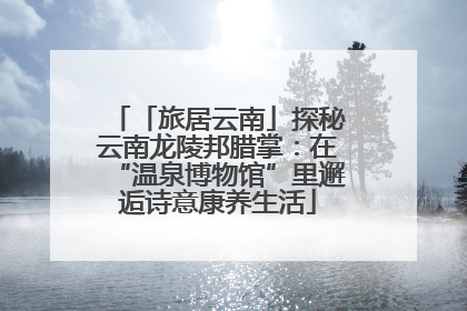 「旅居云南」探秘云南龙陵邦腊掌：在“温泉博物馆”里邂逅诗意康养生活