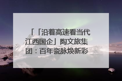 「沿着高速看当代江西国企」陶文旅集团：百年瓷脉焕新彩 文旅融合谱华章