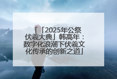 「2025年公祭伏羲大典」韩高年：数字化浪潮下伏羲文化传承的创新之道