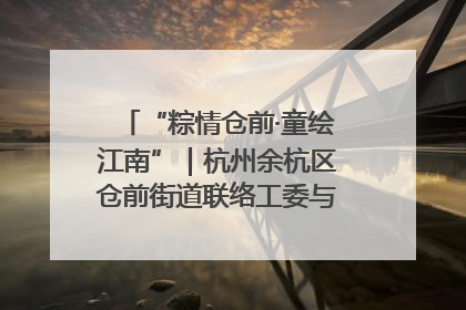 “粽情仓前·童绘江南”｜杭州余杭区仓前街道联络工委与辖区群众共度佳节