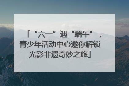“六一”遇“端午”，青少年活动中心邀你解锁光影非遗奇妙之旅