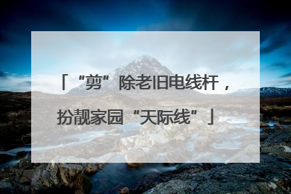 “剪”除老旧电线杆，扮靓家园“天际线”