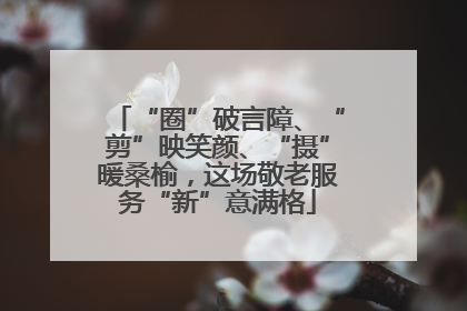 “圈”破言障、“剪”映笑颜、“摄”暖桑榆，这场敬老服务“新”意满格