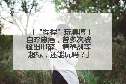 “捏捏”玩具博主自曝患癌，曾多次被检出甲醛、增塑剂等超标，还能玩吗？