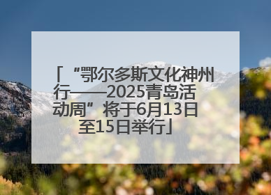 “鄂尔多斯文化神州行——2025青岛活动周”将于6月13日至15日举行