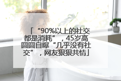 “90%以上的社交都是消耗”，45岁高圆圆自曝“几乎没有社交”，网友狠狠共情
