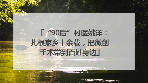 “90后”村医姚洋：扎根家乡十余载，把微创手术带到百姓身边
