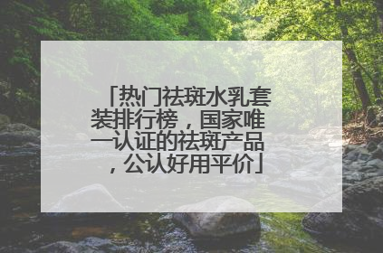 热门祛斑水乳套装排行榜，国家唯一认证的祛斑产品，公认好用平价