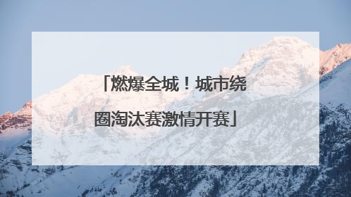 燃爆全城！城市绕圈淘汰赛激情开赛