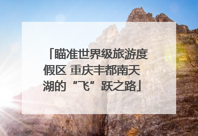 瞄准世界级旅游度假区 重庆丰都南天湖的“飞”跃之路