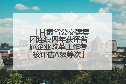 甘肃省公交建集团连续四年获评省属企业改革工作考核评估A级等次