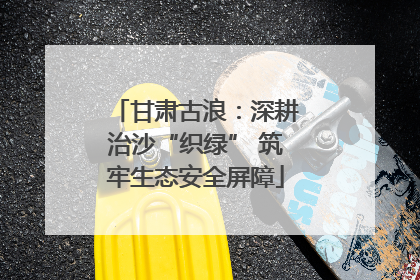 甘肃古浪：深耕治沙“织绿” 筑牢生态安全屏障