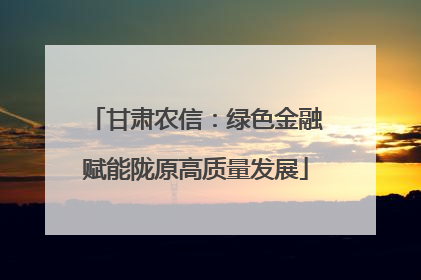 甘肃农信：绿色金融赋能陇原高质量发展