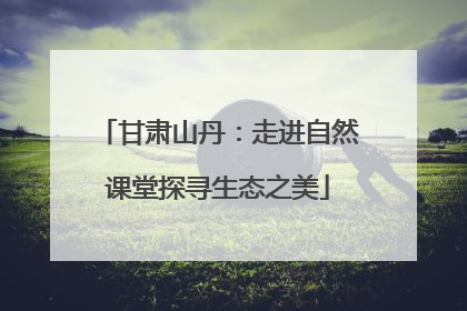 甘肃山丹：走进自然课堂探寻生态之美