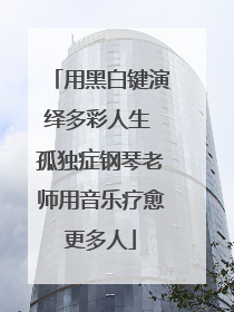 用黑白键演绎多彩人生 孤独症钢琴老师用音乐疗愈更多人