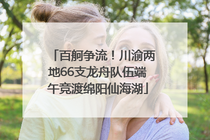百舸争流！川渝两地66支龙舟队伍端午竞渡绵阳仙海湖