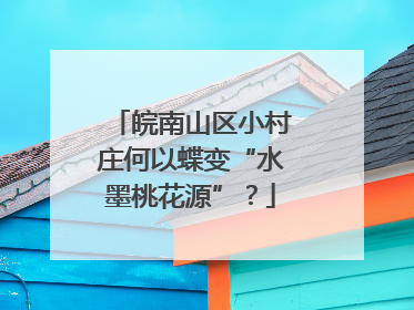 皖南山区小村庄何以蝶变“水墨桃花源”？