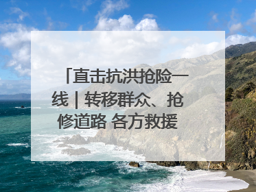 直击抗洪抢险一线｜转移群众、抢修道路 各方救援力量持续奋战