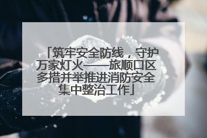 筑牢安全防线，守护万家灯火——旅顺口区多措并举推进消防安全集中整治工作