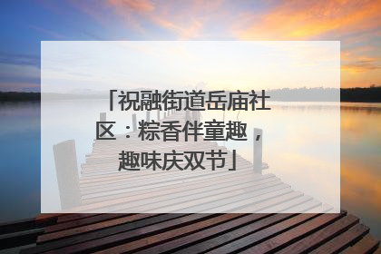 祝融街道岳庙社区：粽香伴童趣，趣味庆双节