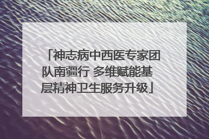 神志病中西医专家团队南疆行 多维赋能基层精神卫生服务升级