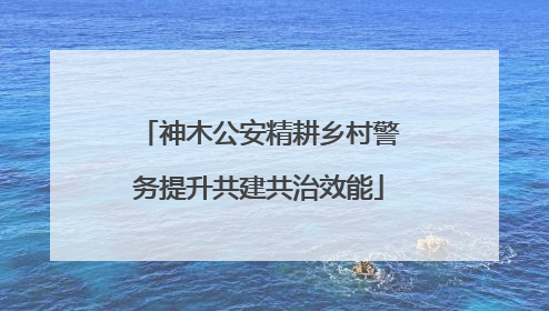 神木公安精耕乡村警务提升共建共治效能