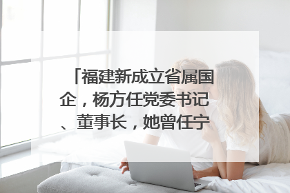 福建新成立省属国企，杨方任党委书记、董事长，她曾任宁德市委副书记｜张田怡已任县委副书记、县政府党组书记