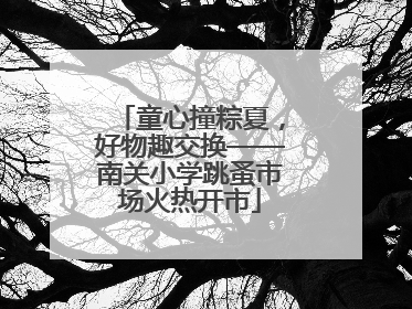 童心撞粽夏，好物趣交换——南关小学跳蚤市场火热开市