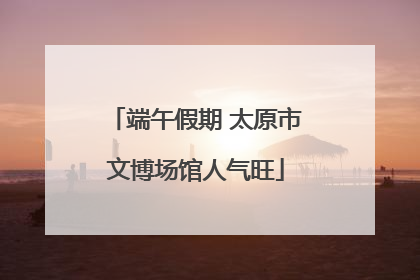 端午假期 太原市文博场馆人气旺