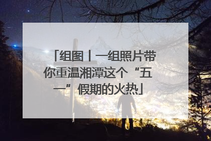 组图丨一组照片带你重温湘潭这个“五一”假期的火热