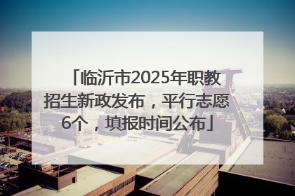 临沂市2025年职教招生新政发布，平行志愿6个，填报时间公布