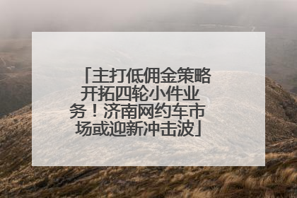 主打低佣金策略 开拓四轮小件业务！济南网约车市场或迎新冲击波
