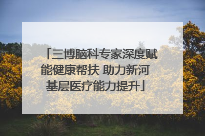 三博脑科专家深度赋能健康帮扶 助力新河基层医疗能力提升