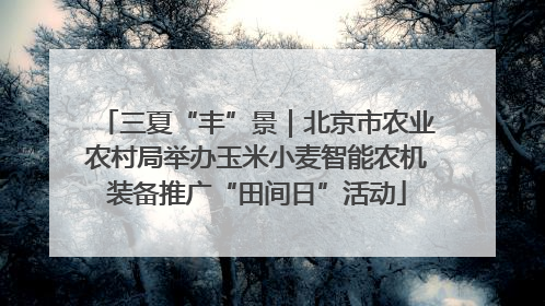 三夏“丰”景｜北京市农业农村局举办玉米小麦智能农机装备推广“田间日”活动
