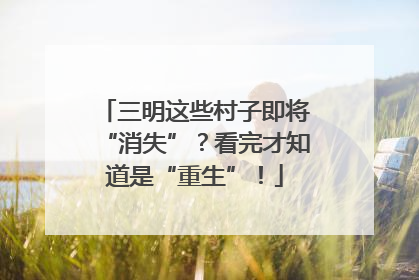 三明这些村子即将“消失”？看完才知道是“重生”！