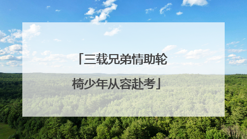 三载兄弟情助轮椅少年从容赴考