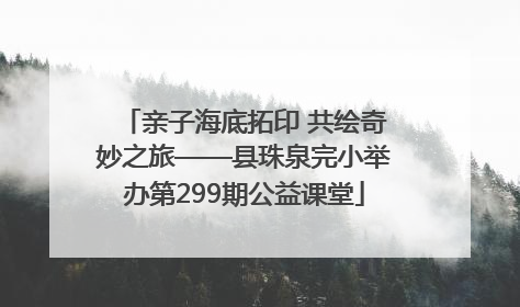 亲子海底拓印 共绘奇妙之旅——县珠泉完小举办第299期公益课堂