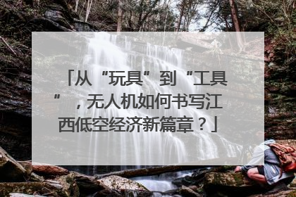 从“玩具”到“工具”，无人机如何书写江西低空经济新篇章？