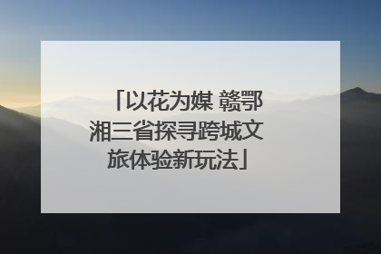 以花为媒 赣鄂湘三省探寻跨城文旅体验新玩法