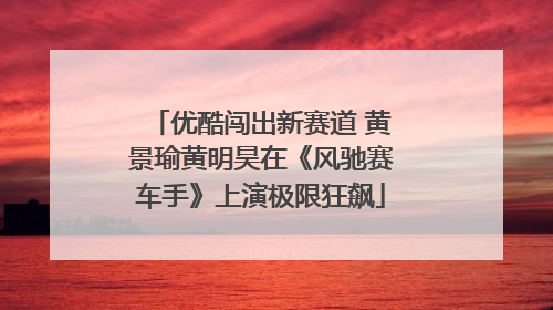 优酷闯出新赛道 黄景瑜黄明昊在《风驰赛车手》上演极限狂飙