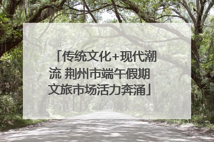 传统文化+现代潮流 荆州市端午假期文旅市场活力奔涌