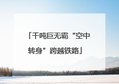 千吨巨无霸“空中转身”跨越铁路