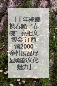 千年瓷都携春晚“春碗”亮相文博会 江西馆2000余件展品尽显赣鄱文化魅力