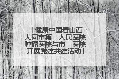 健康中国看山西：大同市第二人民医院肿瘤医院与市一医院开展党建共建活动