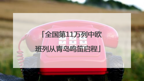 全国第11万列中欧班列从青岛鸣笛启程