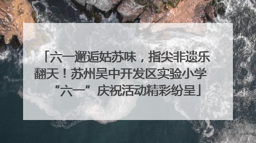 六一邂逅姑苏味，指尖非遗乐翻天！苏州吴中开发区实验小学“六一”庆祝活动精彩纷呈