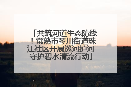 共筑河道生态防线！常熟市琴川街道珠江社区开展巡河护河守护碧水清流行动