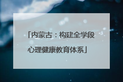 内蒙古：构建全学段心理健康教育体系